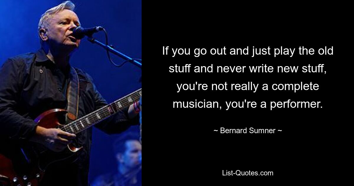 If you go out and just play the old stuff and never write new stuff, you're not really a complete musician, you're a performer. — © Bernard Sumner