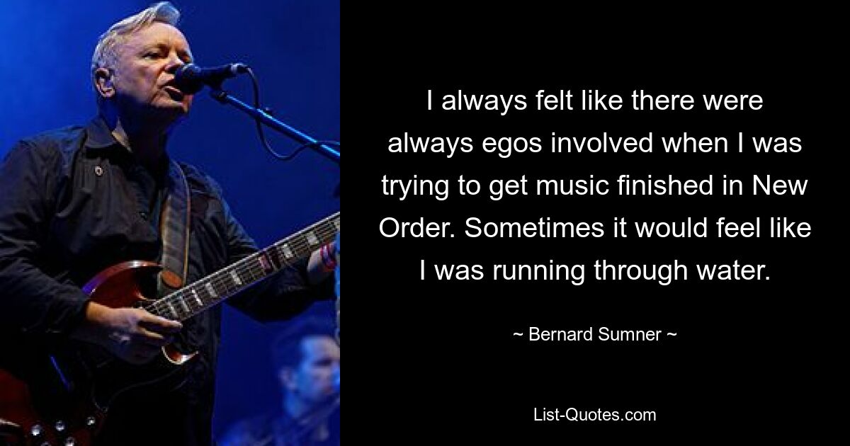 I always felt like there were always egos involved when I was trying to get music finished in New Order. Sometimes it would feel like I was running through water. — © Bernard Sumner