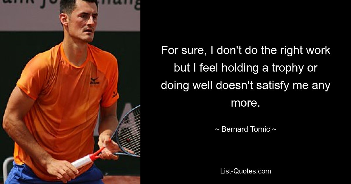 For sure, I don't do the right work but I feel holding a trophy or doing well doesn't satisfy me any more. — © Bernard Tomic