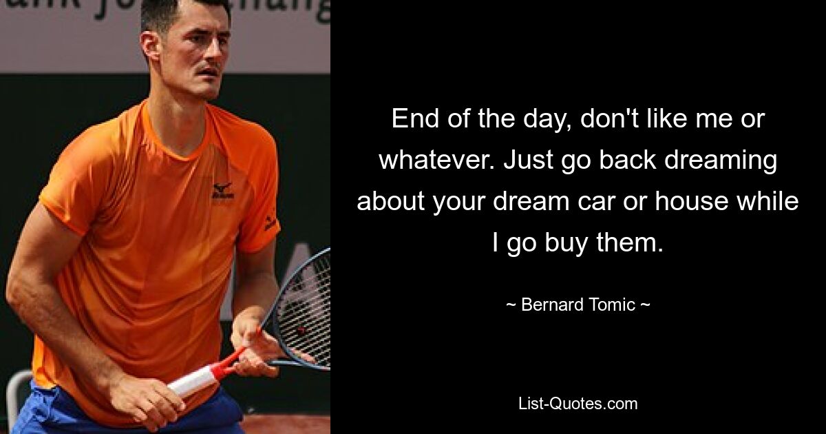 End of the day, don't like me or whatever. Just go back dreaming about your dream car or house while I go buy them. — © Bernard Tomic