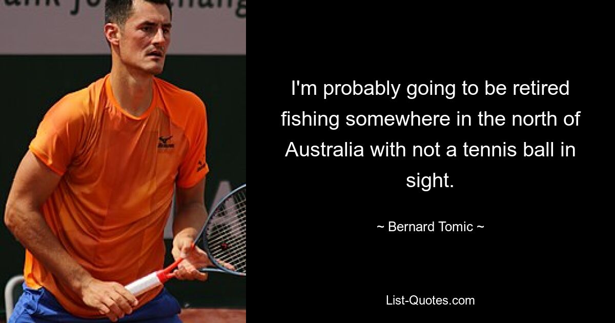 I'm probably going to be retired fishing somewhere in the north of Australia with not a tennis ball in sight. — © Bernard Tomic