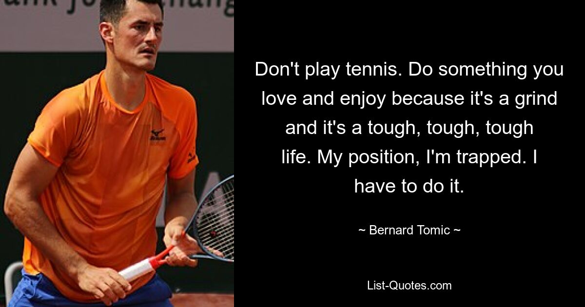 Don't play tennis. Do something you love and enjoy because it's a grind and it's a tough, tough, tough life. My position, I'm trapped. I have to do it. — © Bernard Tomic