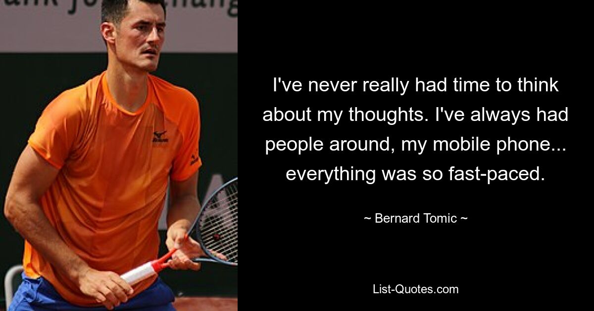 I've never really had time to think about my thoughts. I've always had people around, my mobile phone... everything was so fast-paced. — © Bernard Tomic