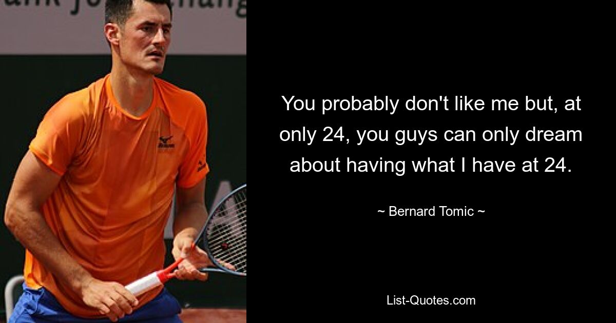 You probably don't like me but, at only 24, you guys can only dream about having what I have at 24. — © Bernard Tomic