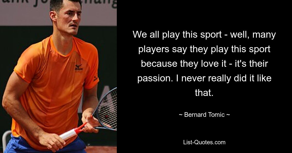 We all play this sport - well, many players say they play this sport because they love it - it's their passion. I never really did it like that. — © Bernard Tomic