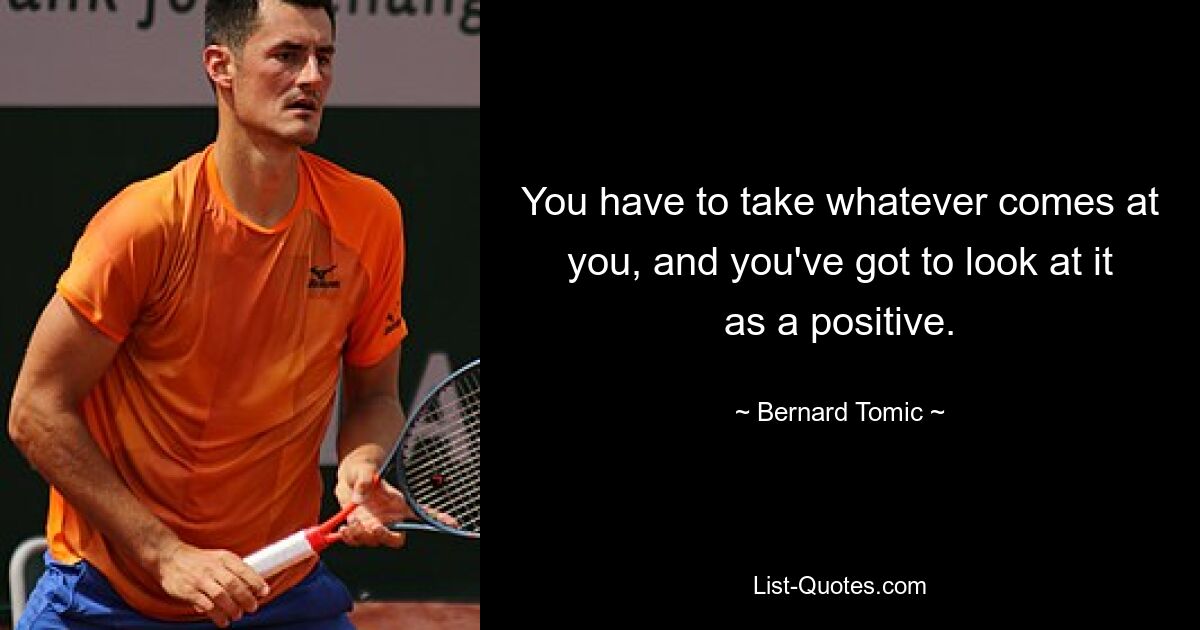 You have to take whatever comes at you, and you've got to look at it as a positive. — © Bernard Tomic