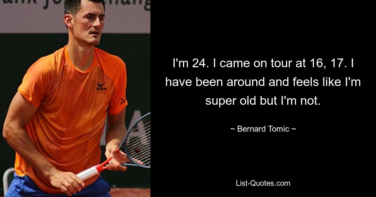 I'm 24. I came on tour at 16, 17. I have been around and feels like I'm super old but I'm not. — © Bernard Tomic