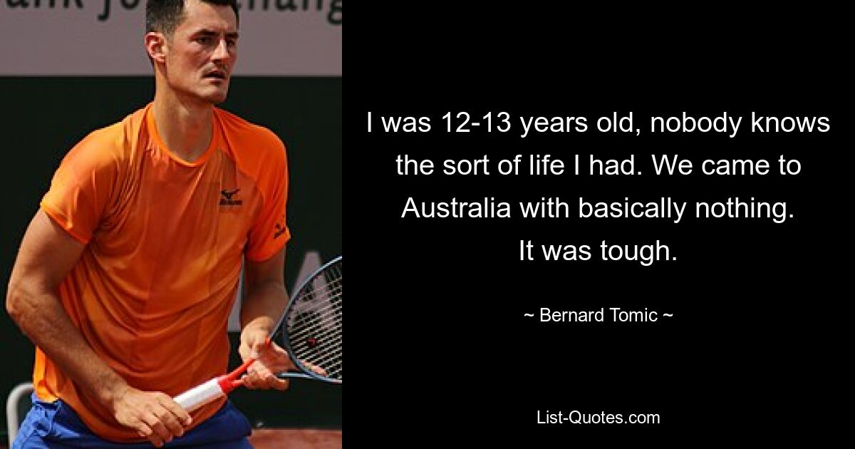 I was 12-13 years old, nobody knows the sort of life I had. We came to Australia with basically nothing. It was tough. — © Bernard Tomic