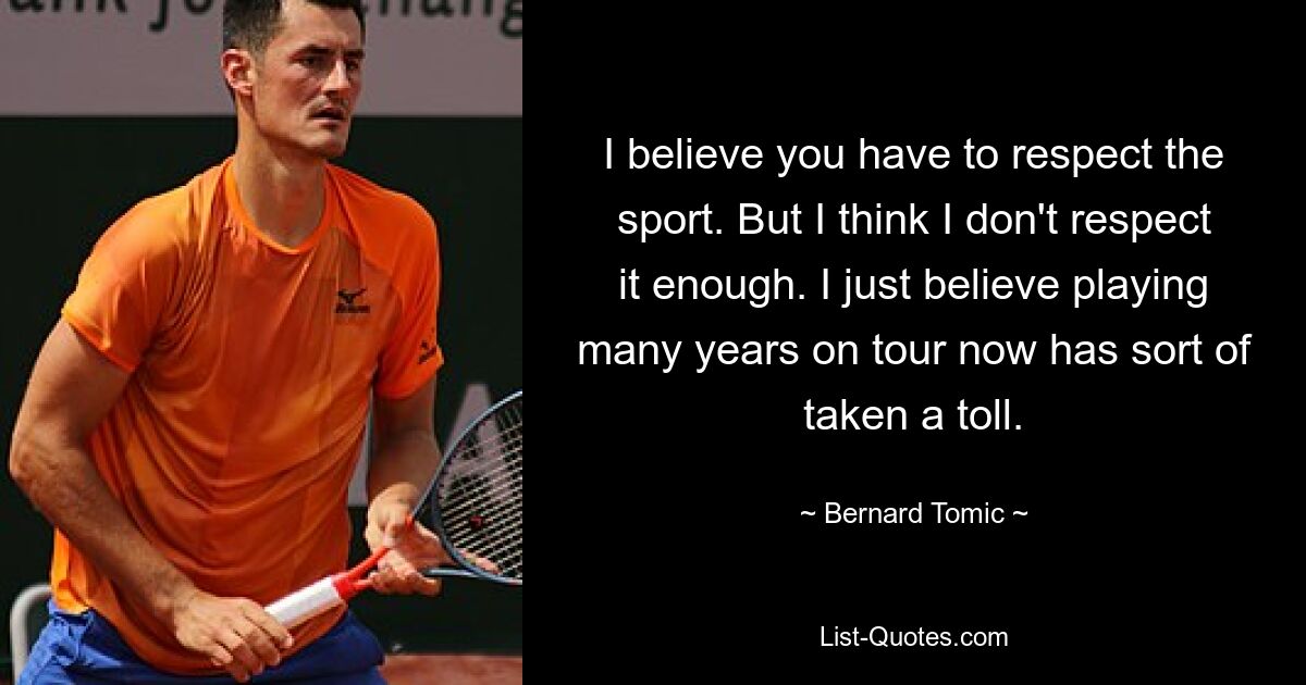 I believe you have to respect the sport. But I think I don't respect it enough. I just believe playing many years on tour now has sort of taken a toll. — © Bernard Tomic