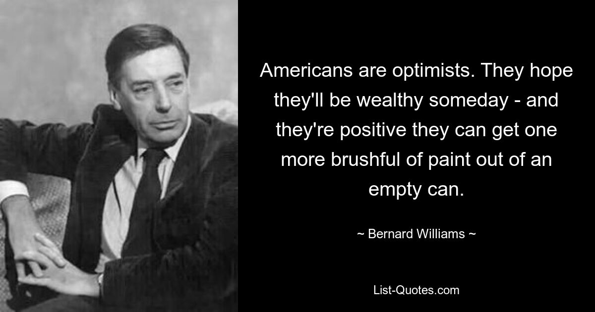 Americans are optimists. They hope they'll be wealthy someday - and they're positive they can get one more brushful of paint out of an empty can. — © Bernard Williams