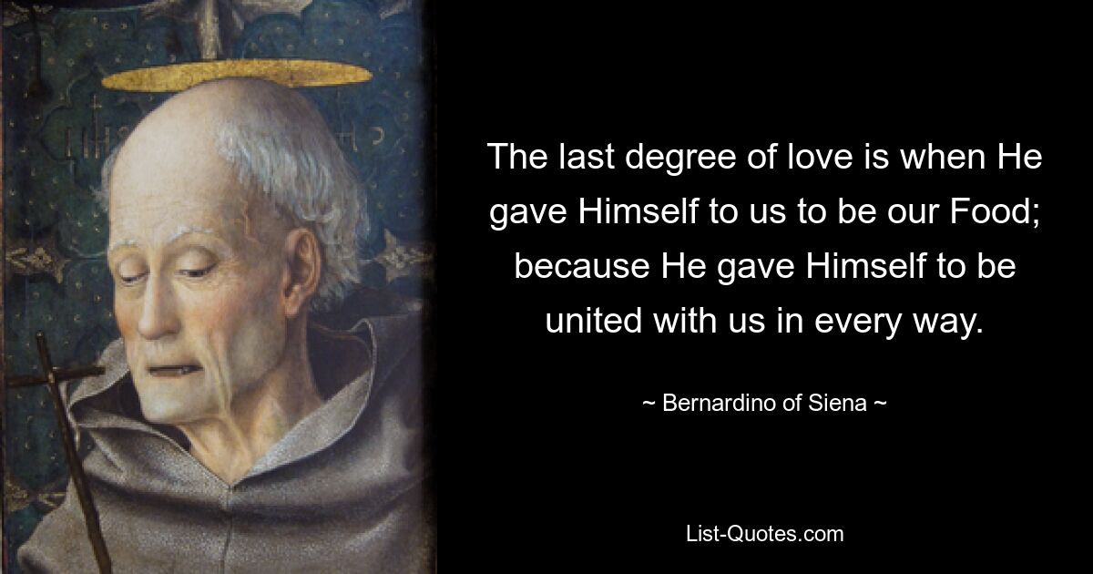 The last degree of love is when He gave Himself to us to be our Food; because He gave Himself to be united with us in every way. — © Bernardino of Siena