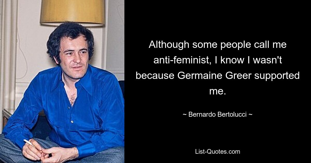 Although some people call me anti-feminist, I know I wasn't because Germaine Greer supported me. — © Bernardo Bertolucci