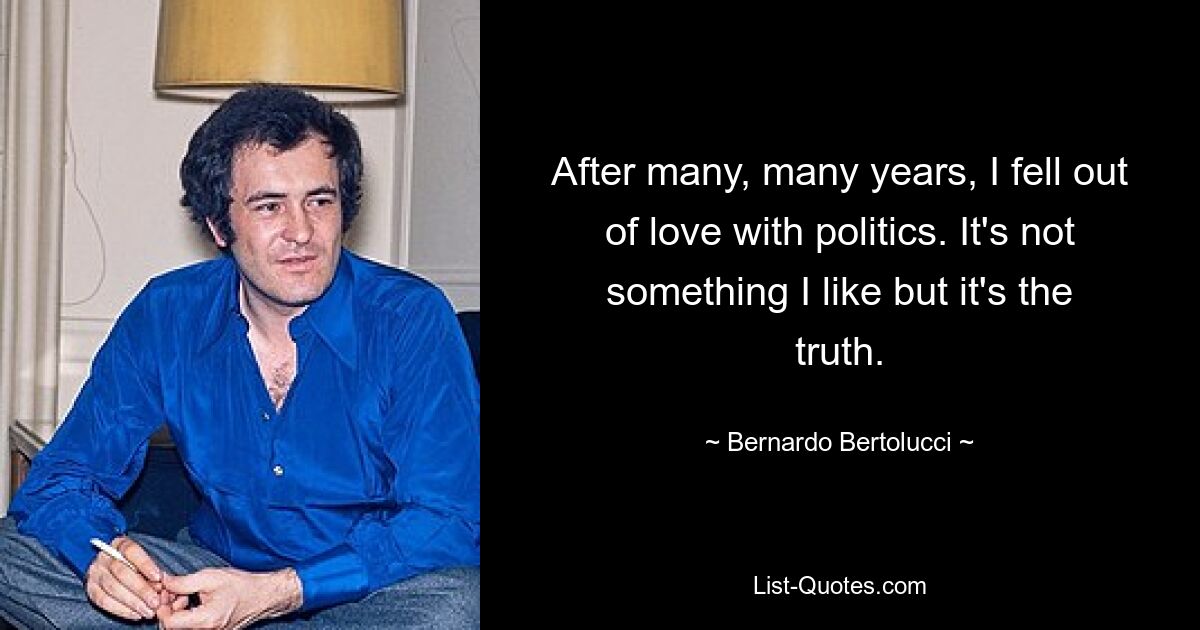 After many, many years, I fell out of love with politics. It's not something I like but it's the truth. — © Bernardo Bertolucci