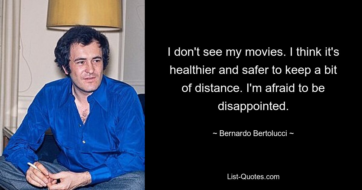 I don't see my movies. I think it's healthier and safer to keep a bit of distance. I'm afraid to be disappointed. — © Bernardo Bertolucci