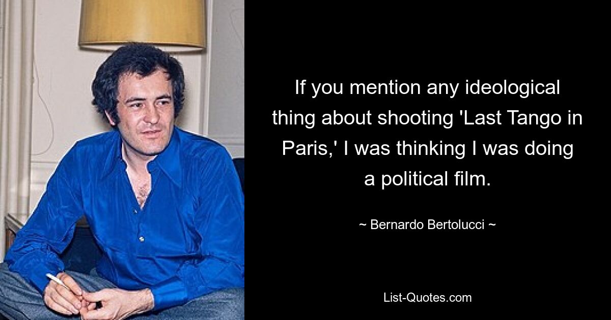 If you mention any ideological thing about shooting 'Last Tango in Paris,' I was thinking I was doing a political film. — © Bernardo Bertolucci