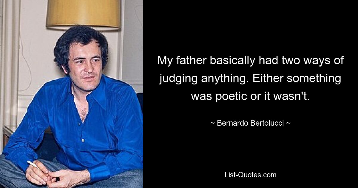 My father basically had two ways of judging anything. Either something was poetic or it wasn't. — © Bernardo Bertolucci