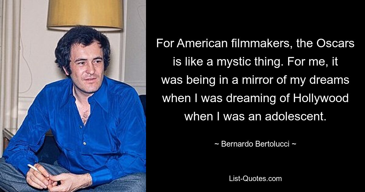 For American filmmakers, the Oscars is like a mystic thing. For me, it was being in a mirror of my dreams when I was dreaming of Hollywood when I was an adolescent. — © Bernardo Bertolucci