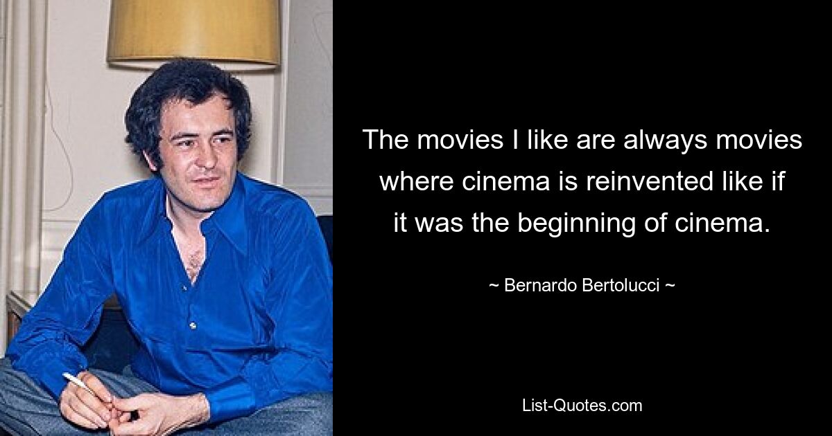 The movies I like are always movies where cinema is reinvented like if it was the beginning of cinema. — © Bernardo Bertolucci