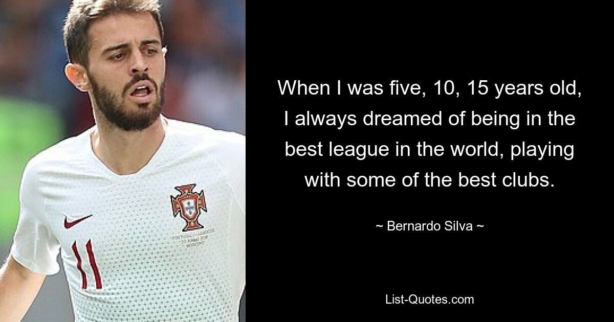 When I was five, 10, 15 years old, I always dreamed of being in the best league in the world, playing with some of the best clubs. — © Bernardo Silva