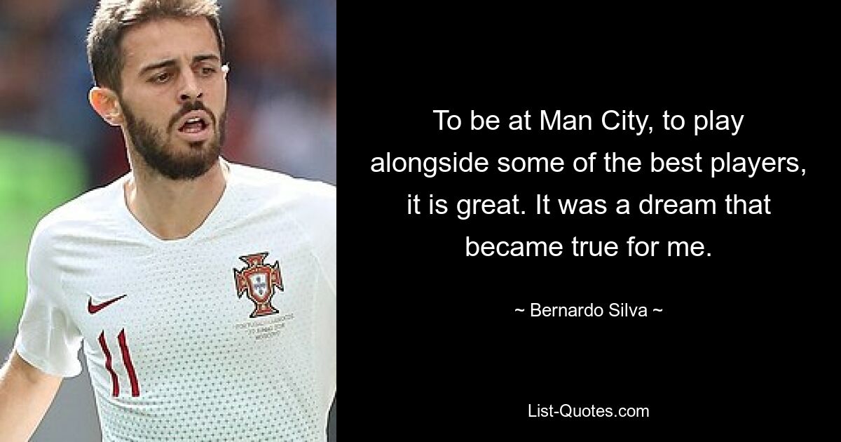 To be at Man City, to play alongside some of the best players, it is great. It was a dream that became true for me. — © Bernardo Silva