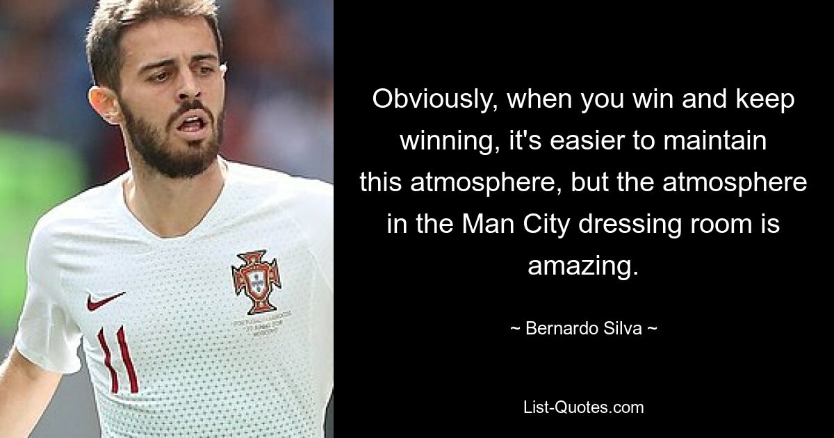 Obviously, when you win and keep winning, it's easier to maintain this atmosphere, but the atmosphere in the Man City dressing room is amazing. — © Bernardo Silva