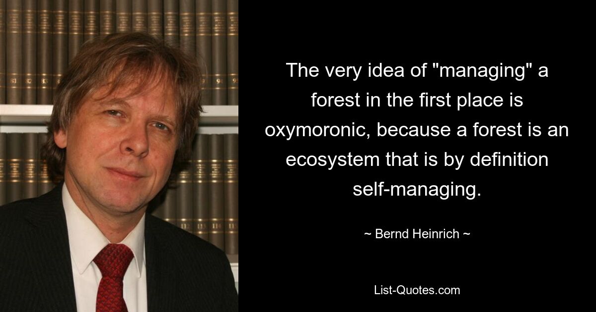 The very idea of "managing" a forest in the first place is oxymoronic, because a forest is an ecosystem that is by definition self-managing. — © Bernd Heinrich