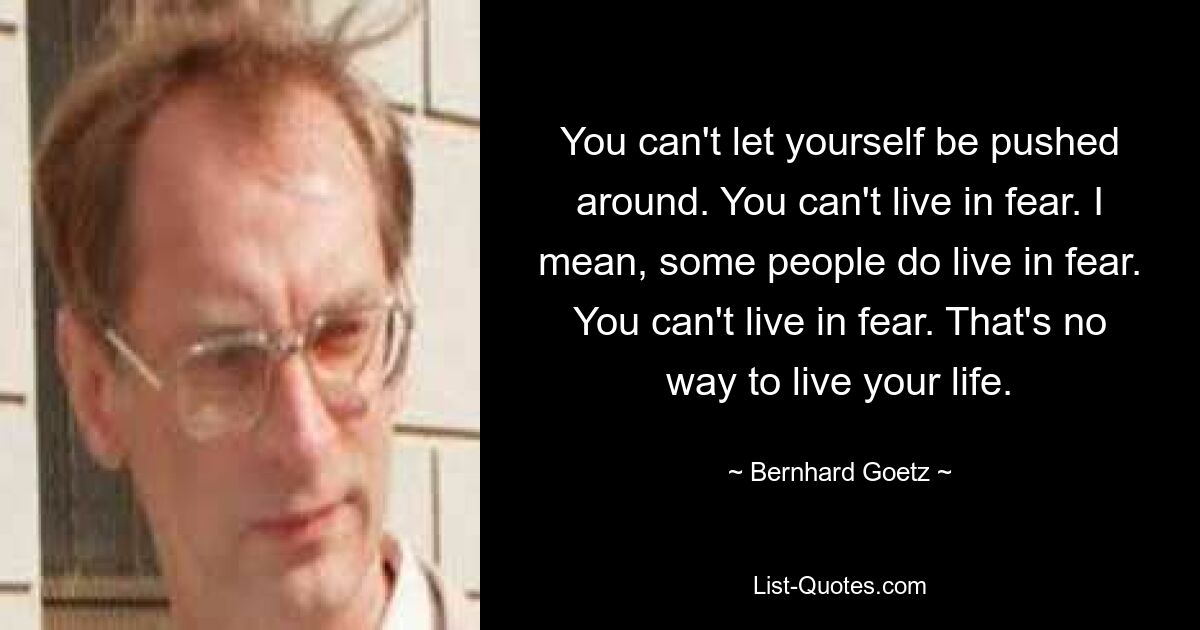 You can't let yourself be pushed around. You can't live in fear. I mean, some people do live in fear. You can't live in fear. That's no way to live your life. — © Bernhard Goetz