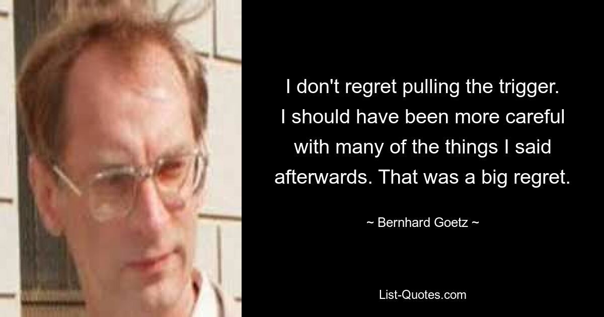 I don't regret pulling the trigger. I should have been more careful with many of the things I said afterwards. That was a big regret. — © Bernhard Goetz