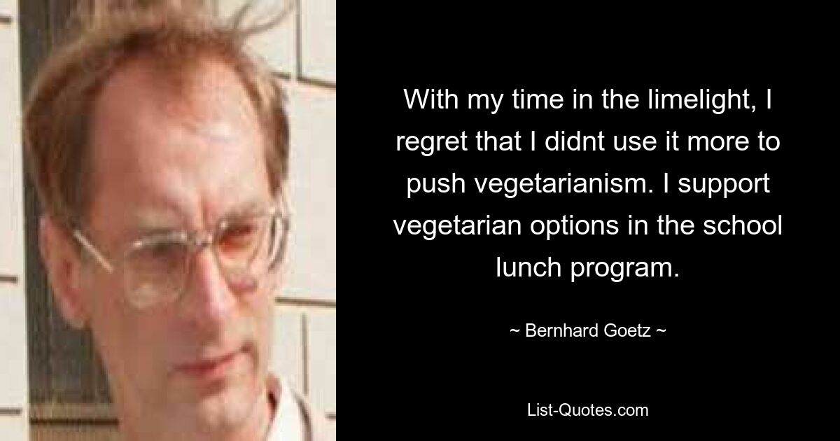 With my time in the limelight, I regret that I didnt use it more to push vegetarianism. I support vegetarian options in the school lunch program. — © Bernhard Goetz