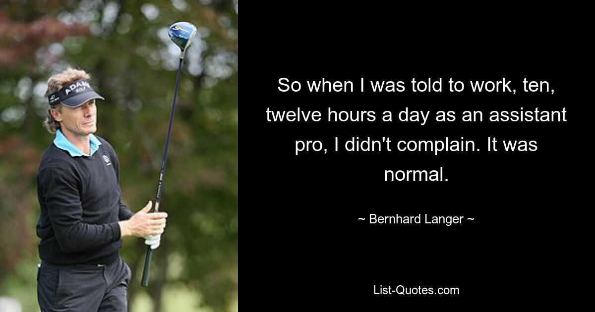 So when I was told to work, ten, twelve hours a day as an assistant pro, I didn't complain. It was normal. — © Bernhard Langer