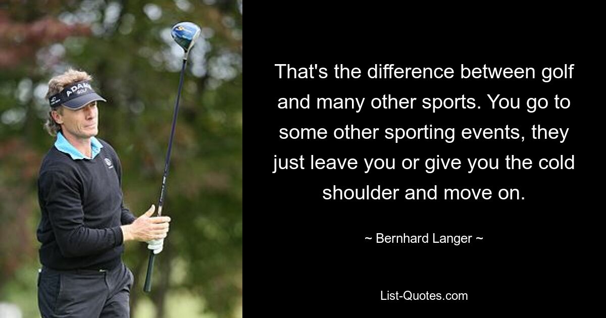 That's the difference between golf and many other sports. You go to some other sporting events, they just leave you or give you the cold shoulder and move on. — © Bernhard Langer