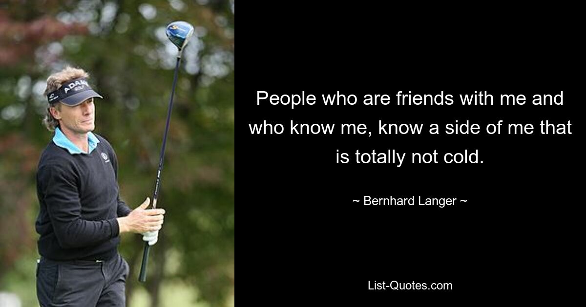 People who are friends with me and who know me, know a side of me that is totally not cold. — © Bernhard Langer