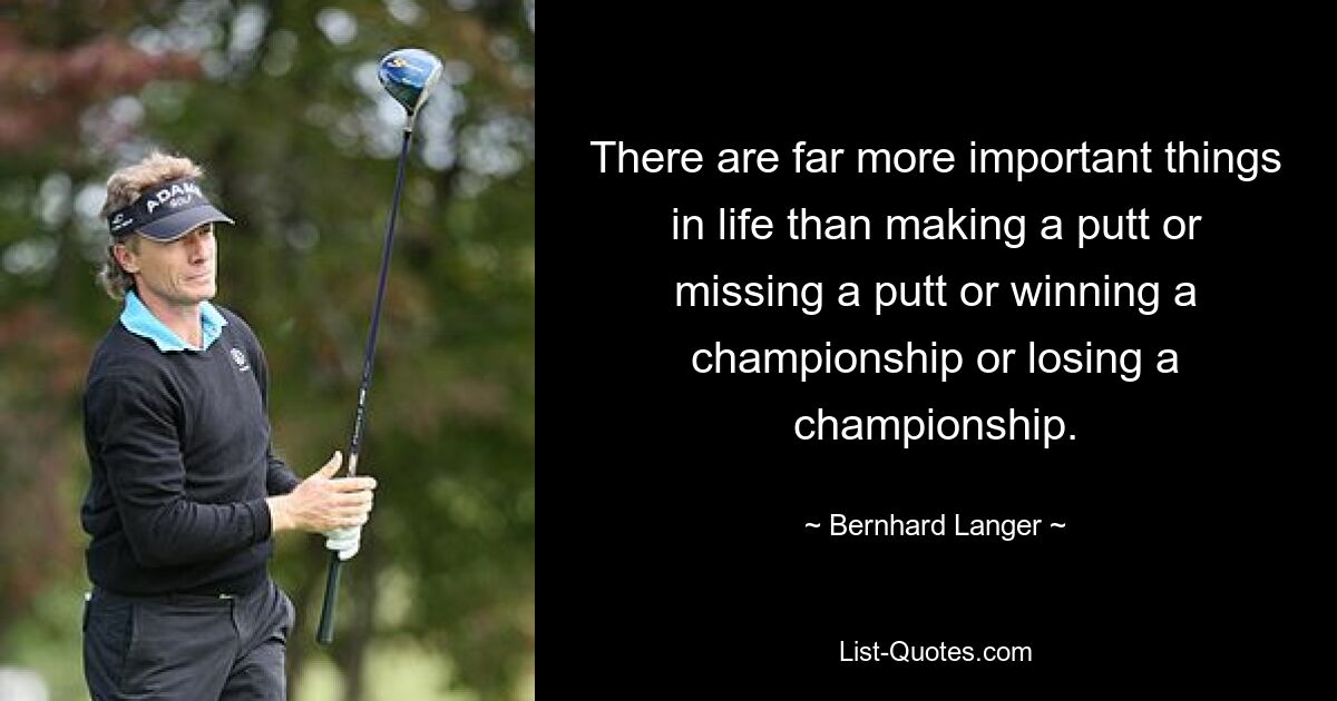 There are far more important things in life than making a putt or missing a putt or winning a championship or losing a championship. — © Bernhard Langer