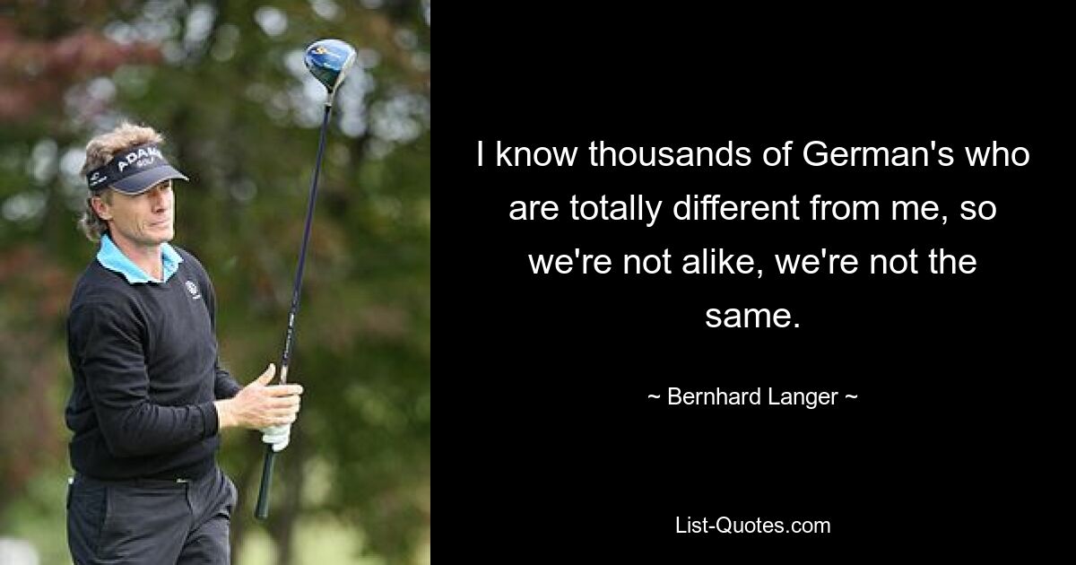 I know thousands of German's who are totally different from me, so we're not alike, we're not the same. — © Bernhard Langer