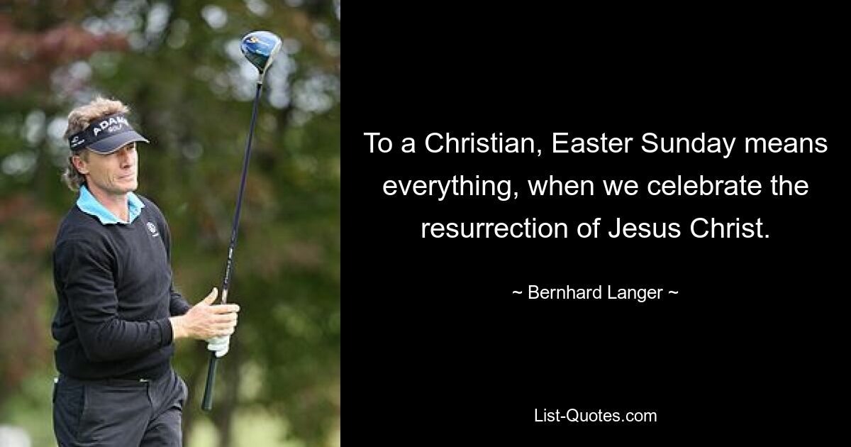 To a Christian, Easter Sunday means everything, when we celebrate the resurrection of Jesus Christ. — © Bernhard Langer