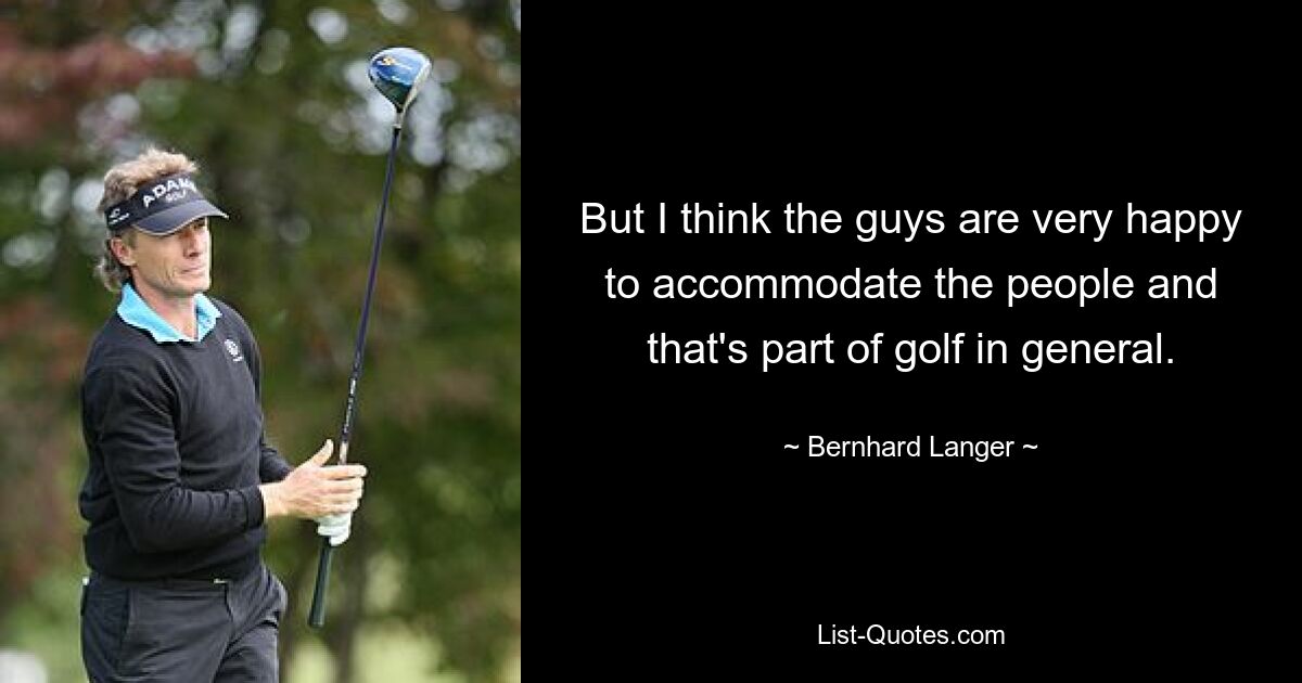 But I think the guys are very happy to accommodate the people and that's part of golf in general. — © Bernhard Langer