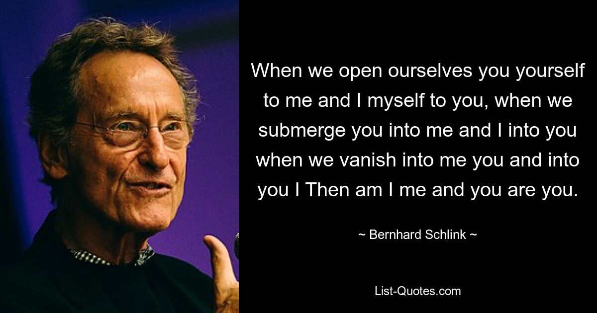 When we open ourselves you yourself to me and I myself to you, when we submerge you into me and I into you when we vanish into me you and into you I Then am I me and you are you. — © Bernhard Schlink