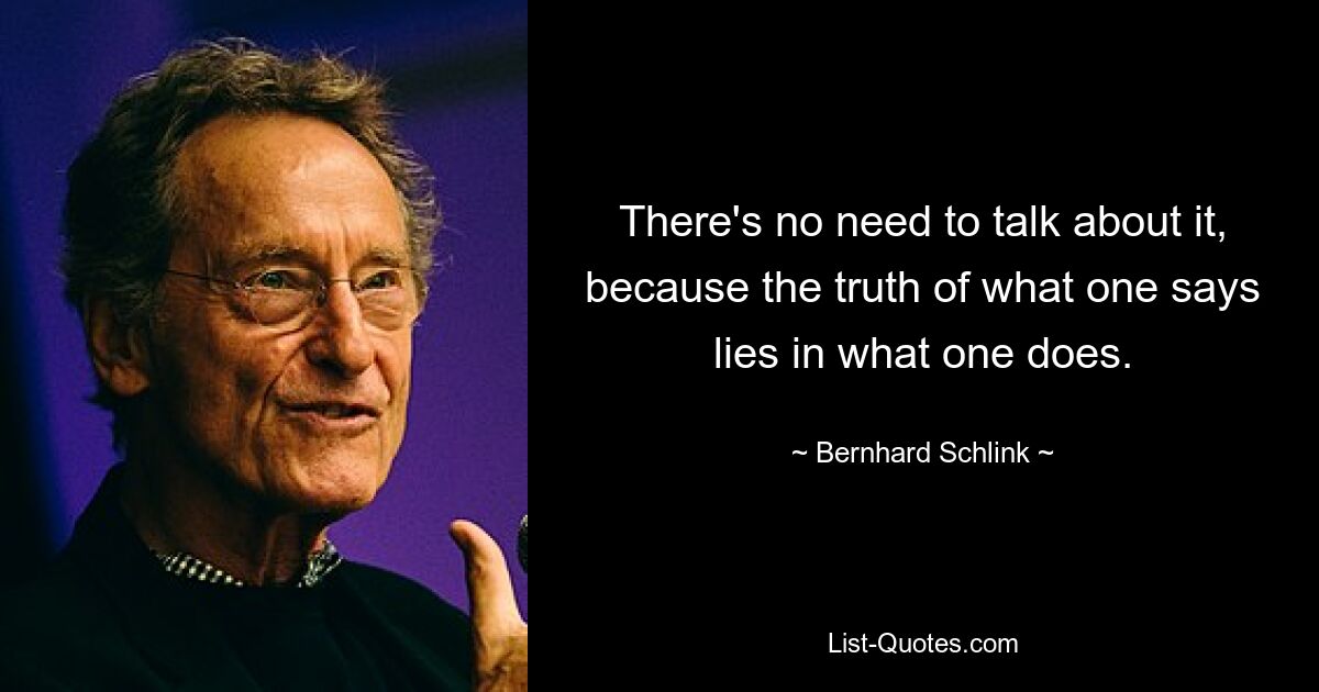 There's no need to talk about it, because the truth of what one says lies in what one does. — © Bernhard Schlink