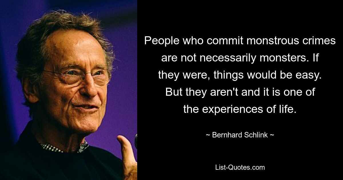 People who commit monstrous crimes are not necessarily monsters. If they were, things would be easy. But they aren't and it is one of the experiences of life. — © Bernhard Schlink