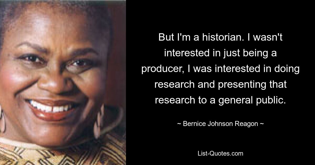 But I'm a historian. I wasn't interested in just being a producer, I was interested in doing research and presenting that research to a general public. — © Bernice Johnson Reagon