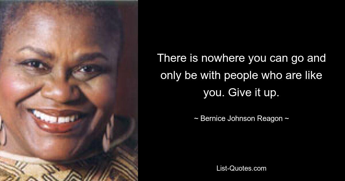 There is nowhere you can go and only be with people who are like you. Give it up. — © Bernice Johnson Reagon