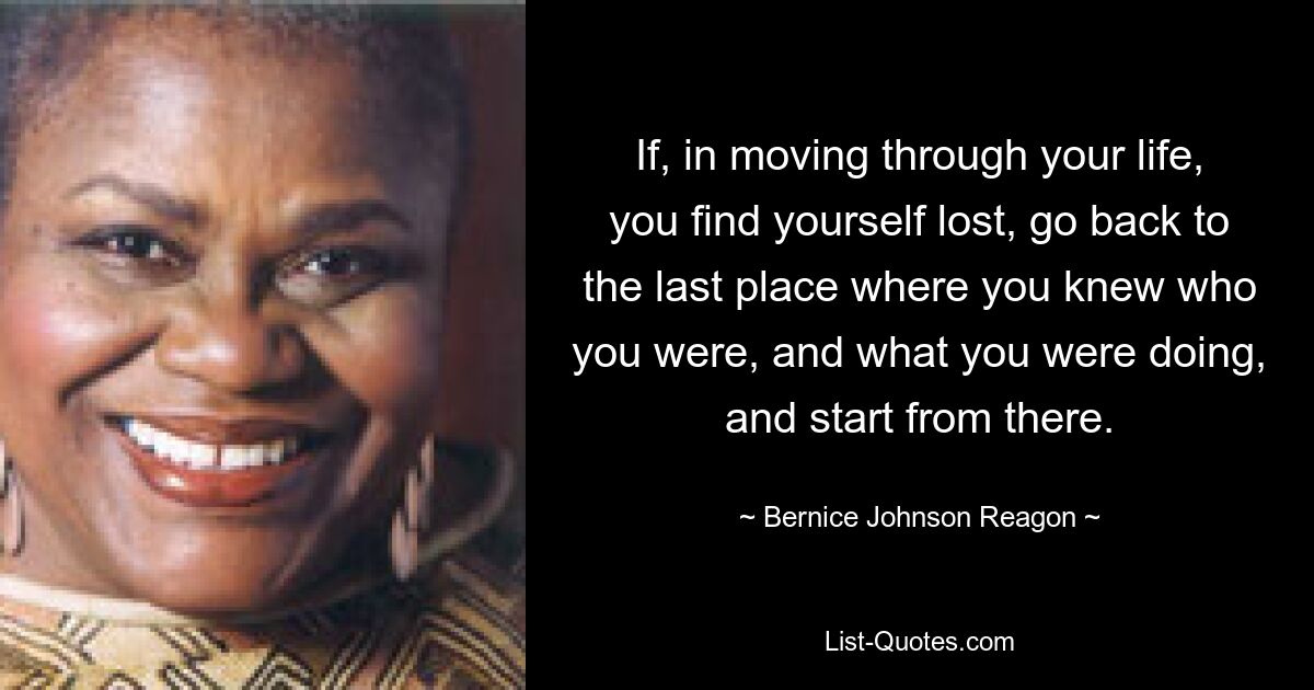 If, in moving through your life, you find yourself lost, go back to the last place where you knew who you were, and what you were doing, and start from there. — © Bernice Johnson Reagon