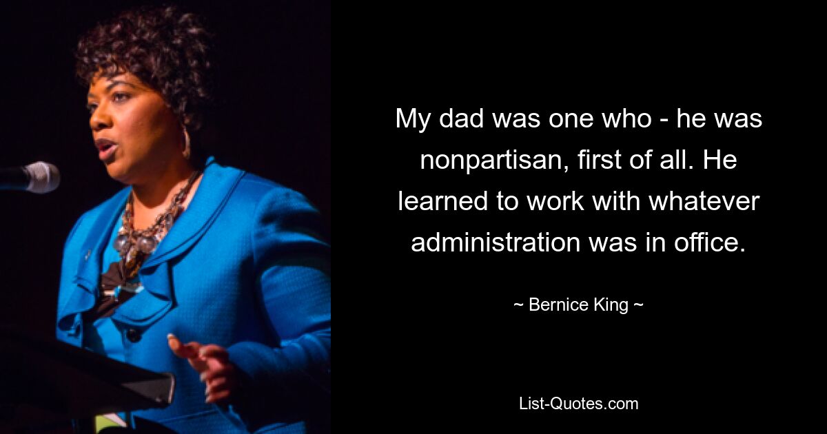 My dad was one who - he was nonpartisan, first of all. He learned to work with whatever administration was in office. — © Bernice King