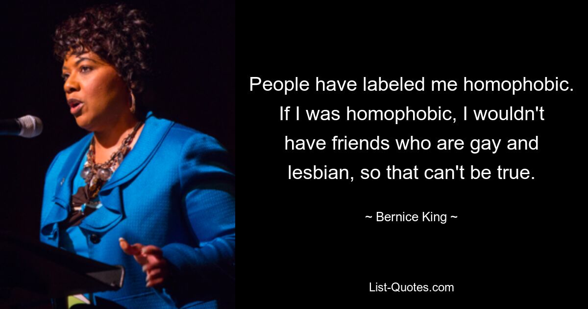 People have labeled me homophobic. If I was homophobic, I wouldn't have friends who are gay and lesbian, so that can't be true. — © Bernice King