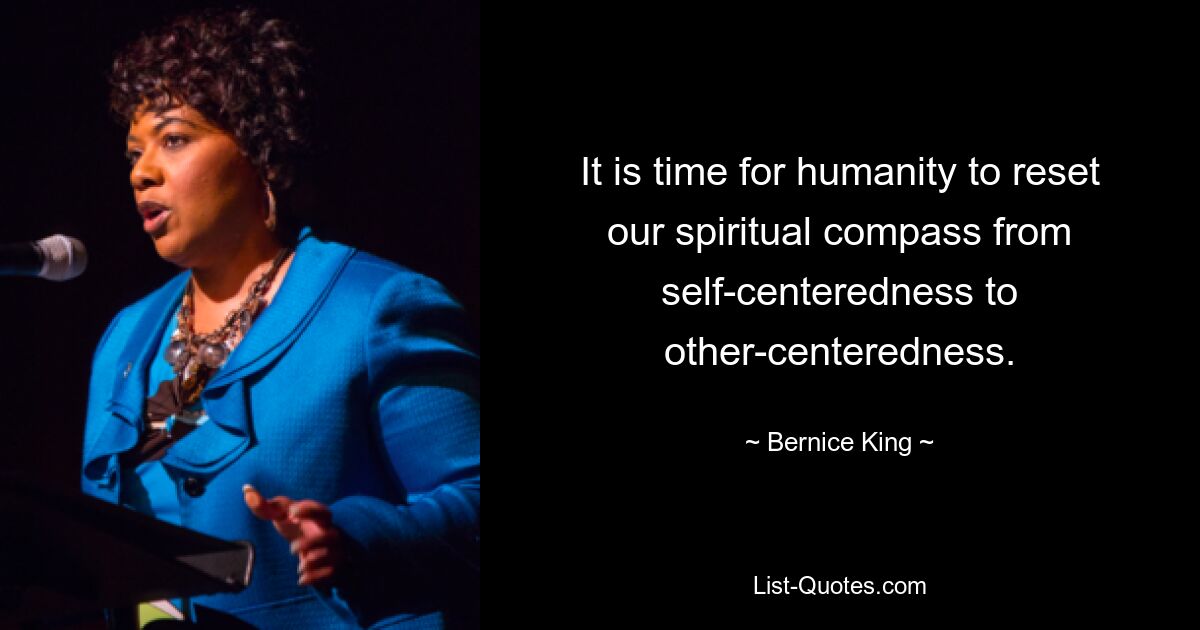 It is time for humanity to reset our spiritual compass from self-centeredness to other-centeredness. — © Bernice King