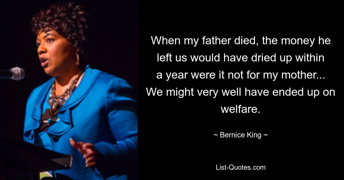 When my father died, the money he left us would have dried up within a year were it not for my mother... We might very well have ended up on welfare. — © Bernice King