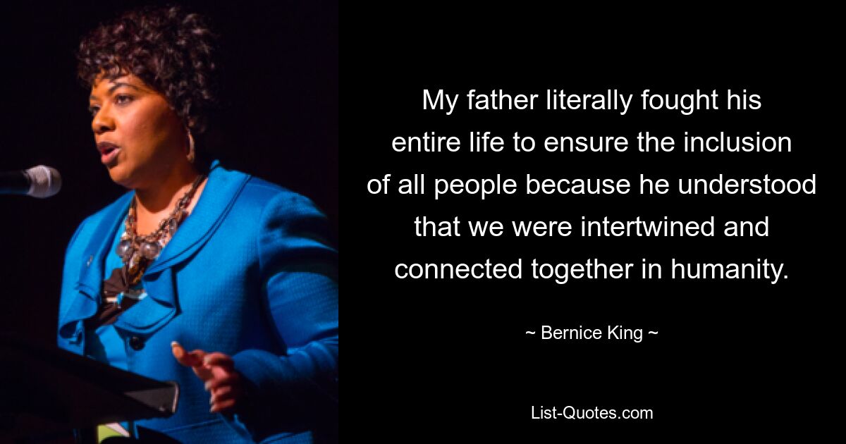 My father literally fought his entire life to ensure the inclusion of all people because he understood that we were intertwined and connected together in humanity. — © Bernice King