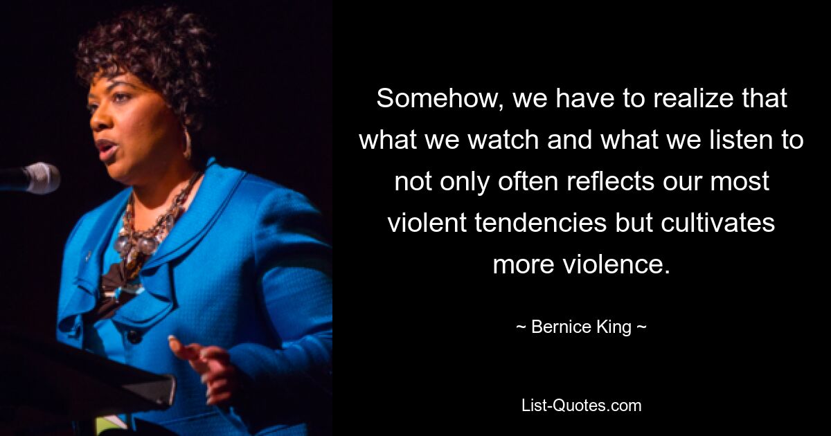 Somehow, we have to realize that what we watch and what we listen to not only often reflects our most violent tendencies but cultivates more violence. — © Bernice King