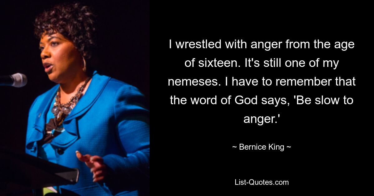 I wrestled with anger from the age of sixteen. It's still one of my nemeses. I have to remember that the word of God says, 'Be slow to anger.' — © Bernice King