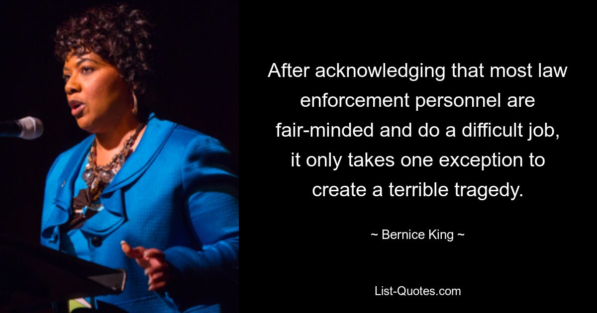 After acknowledging that most law enforcement personnel are fair-minded and do a difficult job, it only takes one exception to create a terrible tragedy. — © Bernice King